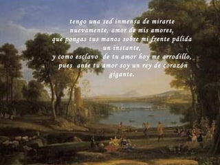 tengo una sed inmensa de mirarte nuevamente, amor de mis amores, que pongas tus manos sobre mi frente pálida un instante, y como esclavo  de tu amor hoy me arrodillo,  pues  ante tu amor soy un rey de corazón gigante. 