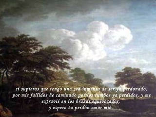 si supieras que tengo una sed inmensa de ser ya perdonado, por mis fallidos he caminado por los rumbos ya perdidos, y me extravié en los brazos equivocados, y espero tu perdón amor mió. 