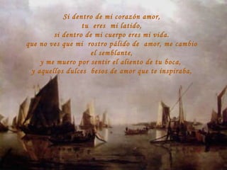 Si dentro de mi corazón amor, tu  eres  mi latido, si dentro de mi cuerpo eres mi vida. que no ves que mi  rostro pálido de  amor, me cambio el semblante, y me muero por sentir el aliento de tu boca,  y aquellos dulces  besos de amor que te inspiraba, 