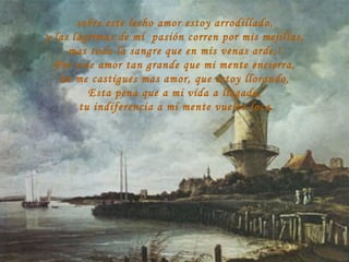 sobre este lecho amor estoy arrodillado, y las lágrimas de mi  pasión corren por mis mejillas, mas toda la sangre que en mis venas arde,! Por este amor tan grande que mi mente encierra, no me castigues mas amor, que estoy llorando, Esta pena que a mi vida a llegado, tu indiferencia a mi mente vuelve loca. 