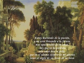 Estoy muriendo de la pasión,  y me esta llevando a la locura, mas apasionado de tu amor, hoy que te he perdido, solo amor hoy te pido,  que en el ultimo suspiro de mi aliento tener el soplo de un besos de tu boca. 
