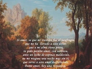 Si amor, se que mi traición fue el naufragio, que me ha  llevado a este dolor, que a mi alma tiene presa, te pido perdón amor, con nobleza, ante un lecho de espinas maldecido, no me niegues una noche mas sin ti, que veras a este amor desfallecido, Dame amor, hoy una respuesta.  