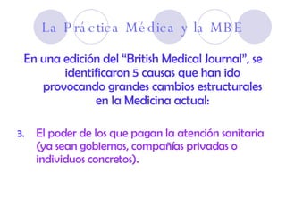 La Práctica Médica y la MBE En una edición del “British Medical Journal”, se identificaron 5 causas que han ido provocando grandes cambios estructurales en la Medicina actual: El poder de los que pagan la atención sanitaria (ya sean gobiernos, compañías privadas o individuos concretos).  