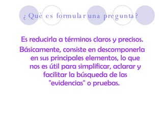 ¿Qué es formular una pregunta? Es reducirla a términos claros y precisos. Básicamente, consiste en descomponerla en sus principales elementos, lo que nos es útil para simplificar, aclarar y facilitar la búsqueda de las "evidencias" o pruebas.   