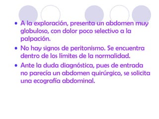 A la exploración, presenta un  abdomen muy globuloso, con dolor poco selectivo a la palpación. No hay signos de peritonismo. Se encuentra dentro de los límites de la normalidad. Ante la duda diagnóstica, pues de entrada no parecía un abdomen quirúrgico, se solicita una ecografía abdominal.  