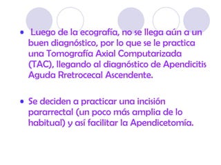 Luego de la ecografía, no se llega aún a un buen diagnóstico, por lo que se le practica una Tomografía Axial Computarizada (TAC), llegando al diagnóstico de Apendicitis Aguda Rretrocecal Ascendente .  Se deciden a practicar una incisión pararrectal (un poco más amplia de lo habitual) y así facilitar la Apendicetomía.  