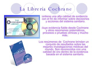 La Librería Cochrane Contiene una alta calidad de evidencia con el fin de informar sobre decisiones y acciones del sistema sanitario. Incluye evidencia fiable desde Cochrane y otros resúmenes sistemáticos, procesos o pruebas clínicas y mucho más.  Los resúmenes de  Cochrane brindan un conjunto de resultados sobre las mejores investigaciones médicas del mundo. Son reconocidos con una calidad de oro dentro de la evidencia basada en el sistema sanitario.  