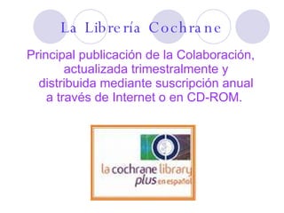 Principal publicación de la Colaboración, actualizada trimestralmente y distribuida mediante suscripción anual a través de Internet o en CD-ROM.  La Librería Cochrane 