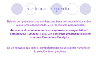Sistema computacional que contiene una base de conocimientos sobre algún tema especializado, y un mecanismo para utilizarla. Almacena el conocimiento  de un  experto  en una  especialidad determinada  y  limitada , y a su vez  soluciona problemas  mediante la  inducción- deducción lógica .  Es un software que imita el comportamiento de un experto humano en la solución de un problema. Sistema Experto 