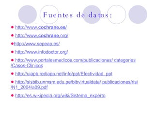 Fuentes de datos: http://www. cochrane .es/ http://www. cochrane .org/   http://www.sepeap.es/ http://www.infodoctor.org/ http://www.portalesmedicos.com/publicaciones/  categories /Casos- Clinicos http:// uiapb.rediapp.net / info / ppt /Efectividad.  ppt http:// sisbib.unmsm.edu.pe / bibvirtualdata / publicaciones/ risi /N1_2004/a09. pdf http://es.wikipedia.org/wiki/Sistema_experto 
