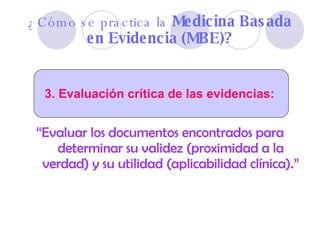 “ Evaluar los documentos encontrados para determinar su validez (proximidad a la verdad) y su utilidad (aplicabilidad clínica).” ¿Cómo se practica la  Medicina Basada en Evidencia (MBE)? 3. Evaluación crítica de las evidencias:  