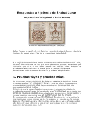 Respuestas a hipótesis de Shabat Lunar
            Respuestas de Irving Gatell a Rafael Fuentes




                   Manuscrito del calendario hebreo (MS X893 Se36)


Rafael Fuentes presentó a Irving Gatell un conjunto de citas de fuentes citando la
hipótesis del shabat lunar. Esta fue la respuesta de Irving Gatell:




A lo largo de la discusión que hemos mantenido sobre el asunto del Shabat Lunar,
tu crítica más insistente ha sido que no he presentado pruebas, asumiendo -por
contraste- que tú sí lo has hecho porque has ofrecido varios artículos de
enciclopedia relacionados con el Shabat y con el concepto de Semana.
Pero cometes varios errores de apreciación, y procedo a explicártelos.



1. Pruebas tuyas y pruebas mías.
No estamos en un proceso judicial. Por lo tanto, no existe la posibilidad de que
presentes pruebas EXCLUSIVAMENTE TUYAS, y que por ello yo deba presentar
pruebas EXCLUSIVAMENTE MÍAS. Estamos analizando INFORMACIÓN, y la
información NO TIENE DUEÑO.
El hecho de que tú hayas ofrecido como supuesta prueba varios artículos de
enciclopedia no significa que dichos artículos sean TUS PRUEBAS, y menos aún que
ESTÉN DE ACUERDO CONTIGO. Esos artículos son, simplemente, INFORMACIÓN, y
me voy a dedicar a demostrar que NO SUSTENTAN LO QUE TÚ OPINAS.
En consecuencia, no voy a ofrecer MIS PRUEBAS. Simplemente, voy a analizar la
información que hemos ofrecido los dos (al respecto, te recuerdo que he ofrecido
bastante información, pero tu interminable perorata de que yo no ofrezco pruebas
sólo demuestra que o bien no la lees, o bien quieres jugar a que no cuenta; en
cualquiera de los casos, estás mal).
 