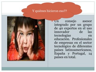 Un consejo asesor integrado por un grupo de 40 expertos en el uso innovador  de las tecnologías en educación. Profesionales de empresas en el sector tecnológico de diferentes países latinoamericanos, España y Portugal, 14 países en total.Y quiénes hicieron eso??