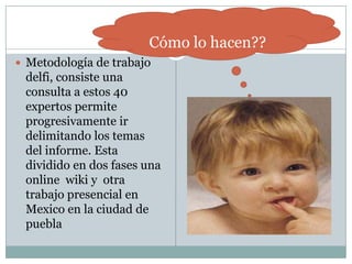 Metodología de trabajo delfi, consiste una consulta a estos 40 expertos permite progresivamente ir delimitando los temas del informe. Esta dividido en dos fases una online  wiki y  otra trabajo presencial en Mexico en la ciudad de puebla Cómo lo hacen??