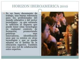 HORIZON IBEROAMERICA 2010Es un buen documento de trabajo, una buena referencia para los profesionales del mundo educativo y del sector tecnológico  ya que estimula la reflexión al impacto que puede tener estas tecnologías en cualquier contexto de formación, promoviendo prácticas mas innovadoras, identificando usos que ya existen en otras tecnologías y que se puede adoptar en el ámbito de la educación superior. También crear una red de colaboración entre expertos.