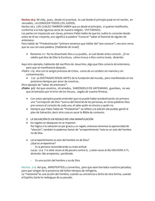 Hechos 26:4 Mi vida, pues, desde mi juventud, la cual desde el principio pasé en mi nación, en
Jerusalén, LA CONOCEN TODOS LOS JUDÍOS;
Hechos 26:5 LOS CUALES TAMBIÉN SABEN que yo desde el principio, si quieren testificarlo,
conforme a la más rigurosa secta de nuestra religión, VIVÍ FARISEO.
Las partes en mayúscula son claves, primero Pablo habla de que los Judíos lo conocían desde
antes de él ser creyente, eso significa la palabra “Conocer “saber el historial de alguien de
antemano.
Para hablar de “Predestinación “primero tenemos que hablar del “pre-conocer”, vea otro verso
que se usa con esta palabra. (Hablando de Israel)

      Romanos 11:2 No ha desechado Dios a su pueblo, al cual desde antes conoció. ¿O no
       sabéis qué dice de Elías la Escritura, cómo invoca a Dios contra Israel, diciendo:

Aquí otro ejemplo, hablando del sacrificio de Jesucristo, algo que Dios conocía de antemano,
    pero que se manifestaría después.
1Pedro 1:19 sino con la sangre preciosa de Cristo, como de un cordero sin mancha y sin
    contaminación,
     1:20 ya DESTINADO DESDE ANTES de la fundación del mundo, pero manifestado en los
        postreros tiempos por amor de vosotros,
Otro ejemplo de “saber de antemano”.
2Pedro 3:17 Así que vosotros, oh amados, SABIÉNDOLO DE ANTEMANO, guardaos, no sea
    que arrastrados por el error de los inicuos, caigáis de vuestra firmeza.

      Con estos ejemplos puedo entender que no puede haber predestinación sin primero
       una “concepción de Dios “acerca del historial de las personas, en otras palabras Dios
       pre-conoce el corazón de cada uno, el sabe quién es sincero y quién no.
      Siempre que Pablo habla de “Predestinar” se refiere a la adición del pueblo gentil al
       plan de Salvación, decir otra cosa es sacar la Biblia de contexto.

   3. LA SALVACIÓN ES UN REGALO NO UNA MANIPULACIÓN
    los regalos se obsequian no se imponen.
      Por lógica si la salvación es por gracia y un regalo, entonces tenemos la oportunidad de
      “elección”, también lo podemos llamar de “arrepentimiento “esto es un acto del hombre
      no de Dios.

      ¿el arrepentimiento es acto del hombre no de Dios?
       ¿Qué es arrepentirse?
       - Es la persona reconsiderando su mala actitud.
       Lucas 17:4 Y si siete veces al día pecare contra ti, y siete veces al día VOLVIERE A TI,
       diciendo: Me arrepiento; perdónale.

       -   Es una acción del hombre y no de Dios

Hechos 3:19 Así que, ARREPENTÍOS y convertíos, para que sean borrados vuestros pecados;
para que vengan de la presencia del Señor tiempos de refrigerio,
La “metanoia”es una acción del hombre, cuando su conciencia o dicho de otra forma, cuando
el Espíritu Santo le redarguye de su pecado.
 