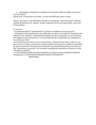  LA PALABRA “CONVERTIOS” SIGNIFICA “NO VOLVER ATRÁS”O “DARSE LA VUELTA”.
VEA LOS VERSOS
Mateo 24:18 y el que esté en el campo, no VUELVA ATRÁS para tomar su capa.

Marcos 8:33 Pero él, VOLVIÉNDOSE y mirando a los discípulos, reprendió a Pedro, diciendo:
¡Quítate de delante de mí, Satanás! Porque no pones la mira en las cosas de Dios, sino en las
de los hombres.

En resumen
1. no podemos hablar de “predestinación “si primero no hablamos de “pre-conocer”
2. No podemos descontextualizar lo que Pablo dijo a los Efesios, el no habla de “predestinación
individual “sino “colectiva “específicamente del plan de Dios a los gentiles, no se trata de que
“perengano es salvo de antemano “se trata del plan de Dios a los gentiles, a los adoptados, a
los reunidos en Cristo.
3. No me parece justo meter en esto a Juan Calvino, o Jacobo Arminio, Martin Lutero etc., ya
que conozco a muchos creyentes que ni saben quiénes son ellos, pero su espíritu sin necesidad
de tanto conocimiento les enseña que la salvación es por elección personal, por eso Pedro les
dijo “Arrepentíos y convertíos” sino no hubiera necesidad de arrepentirse, suficiente con solo
“montarse al autobús”.
4. SI DIOS PREDESTINARA AUTOCRATICAMENTE, LA Salvación NO Sería REGALO SINO UNA
Manipulación, Y LOSCREYENTES SERIAMOS SIMPLES “AUTOMATAS”.
                      BENDICIONES.
 