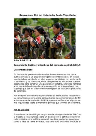 Respuesta al ELN del Historiador Renán Vega Cantor
Julio 3 del 2014
Comandante Gabino y miembros del comando central del ELN
Un cordial saludo:
En febrero del presente año ustedes dieron a conocer una carta
pública dirigida a un grupo heterogéneo de intelectuales, en la que
manifestaban su interés en abrir espacios de dialogo con sectores de
la academia y de la cultura, en la perspectiva de vislumbrar posibles
escenarios para construir una paz digna y estable. Entre los nombres
a los que estaba dirigida la carta en cuestión se encontraba el mío,
supongo que por mi labor como investigador de las luchas populares
de Colombia.
Por múltiples circunstancias personales no había podido responder a
su comunicación pero ahora aprovechando la conmemoración del 50
aniversario de la fundación del ELN, quiero manifestarles algunas de
mis inquietudes sobre el momento político que vivimos en Colombia.
Fin de un ciclo
El comienzo de los diálogos de paz con la insurgencia de las FARC en
la Habana y los anuncios sobre un dialogo con el ELN ha cerrado un
ciclo histórico en la política nacional, que bien podíamos denominar
como la fase de tierra arrasada. Ese ciclo duró diez años, después el
 