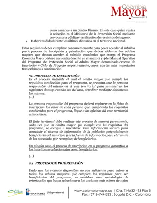 NIT: 900.619.658-9
como usuarios a un Centro Diurno. En este caso quien realiza
la selección es el Ministerio de la Protección Social mediante
convocatoria pública y verificación de requisitos de ingreso.
 Haber residido durante los últimos diez años en el territorio nacional.
Estos requisitos deben cumplirse concurrentemente para poder acceder al subsidio
previo proceso de inscripción y priorización que deben adelantar los adultos
mayores que desean acceder al subsidio económico que otorga el Programa
Colombia Mayor; éste se encuentra descrito en el anexo 2 y 4 del Manual Operativo
del Programa de Protección Social al Adulto Mayor denominado Proceso de
Inscripción y Ciclo de Proyecto respectivamente, cuyos apartes más importantes
transcribimos a continuación:
“2. PROCESO DE INSCRIPCIÓN
Es el proceso mediante el cual el adulto mayor que cumple los
requisitos establecidos para el programa, se presenta ante la persona
responsable del mismo en el ente territorial para suministrar los
siguientes datos y, cuando sea del caso, acreditar mediante documento
los mismos.
(…)
La persona responsable del programa deberá registrar en la ficha de
inscripción los datos de cada persona que, cumpliendo los requisitos
establecidos para el programa, llegue a las oficinas del ente territorial
a inscribirse.
El Ente territorial debe realizar este proceso de manera permanente,
cada vez que un adulto mayor que cumpla con los requisitos del
programa, se acerque a inscribirse. Esta información servirá para
constituir el sistema de información de la población potencialmente
beneficiaria del municipio y es la fuente de información para el trámite
de las novedades por reemplazo de beneficiarios.
En ningún caso, el proceso de inscripción en el programa garantiza a
los inscritos ser seleccionados como beneficiarios.
(…)
2.1. PROCESO DE PRIORIZACIÓN
Dado que los recursos disponibles no son suficientes para cubrir a
todos los adultos mayores que cumplen los requisitos para ser
beneficiarios del programa, se establece una metodología de
priorización que busca seleccionar a los ancianos más pobres de todos
 