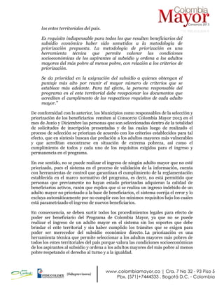 NIT: 900.619.658-9
los entes territoriales del país.
Es requisito indispensable para todos los que resulten beneficiarios del
subsidio económico haber sido sometidos a la metodología de
priorización propuesta. La metodología de priorización es una
herramienta técnica que permite valorar las condiciones
socioeconómicas de los aspirantes al subsidio y ordena a los adultos
mayores del más pobre al menos pobre, con relación a los criterios de
priorización.
Se da prioridad en la asignación del subsidio a quienes obtengan el
puntaje más alto por reunir el mayor número de criterios que se
establece más adelante. Para tal efecto, la persona responsable del
programa en el ente territorial debe recepcionar los documentos que
acrediten el cumplimento de los respectivos requisitos de cada adulto
mayor.”
De conformidad con lo anterior, los Municipios como responsables de la selección y
priorización de los beneficiarios remiten al Consorcio Colombia Mayor 2013 en el
mes de Junio y Diciembre las personas que son seleccionadas dentro de la totalidad
de solicitudes de inscripción presentadas y de las cuales luego de realizado el
proceso de selección se priorizan de acuerdo con los criterios establecidos para tal
efecto, que en síntesis buscan dar prelación a los adultos mayores más vulnerables
y que acreditan encontrarse en situación de extrema pobreza, así como el
cumplimiento de todos y cada uno de los requisitos exigidos para el ingreso y
permanencia en el programa.
En ese sentido, no se puede realizar el ingreso de ningún adulto mayor que no esté
priorizado, pues el sistema en el proceso de validación de la información, cuenta
con herramientas de control que garantizan el cumplimiento de la reglamentación
establecida en el marco normativo del programa, es decir, no está permitido que
personas que previamente no hayan estado priorizadas adquieran la calidad de
beneficiarios activos, razón que explica que si se realiza un ingreso indebido de un
adulto mayor no priorizado a la base de beneficiarios, el sistema corrija el error y lo
excluya automáticamente por no cumplir con los mínimos requisitos bajo los cuales
está parametrizado el ingreso de nuevos beneficiarios.
En consecuencia, se deben surtir todos los procedimientos legales para efecto de
poder ser beneficiario del Programa de Colombia Mayor, ya que no se puede
realizar el ingreso de un adulto mayor en el sistema sin los soportes que debe
brindar el ente territorial y sin haber cumplido los trámites que se exigen para
poder ser merecedor del subsidio económico directo. La priorización es una
herramienta técnica que permite seleccionar a los adultos mayores más pobres de
todos los entes territoriales del país porque valora las condiciones socioeconómicas
de los aspirantes al subsidio y ordena a los adultos mayores del más pobre al menos
pobre respetando el derecho al turno y a la igualdad.
 