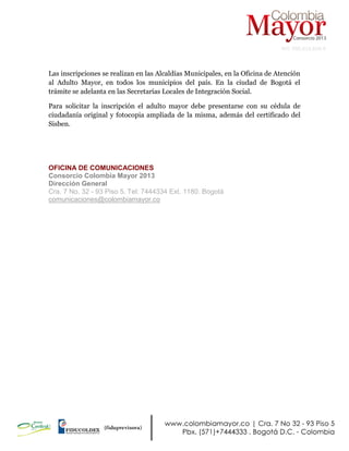 NIT: 900.619.658-9
Las inscripciones se realizan en las Alcaldías Municipales, en la Oficina de Atención
al Adulto Mayor, en todos los municipios del país. En la ciudad de Bogotá el
trámite se adelanta en las Secretarías Locales de Integración Social.
Para solicitar la inscripción el adulto mayor debe presentarse con su cédula de
ciudadanía original y fotocopia ampliada de la misma, además del certificado del
Sisben.
OFICINA DE COMUNICACIONES
Consorcio Colombia Mayor 2013
Dirección General
Cra. 7 No. 32 - 93 Piso 5. Tel: 7444334 Ext. 1180. Bogotá
comunicaciones@colombiamayor.co
 