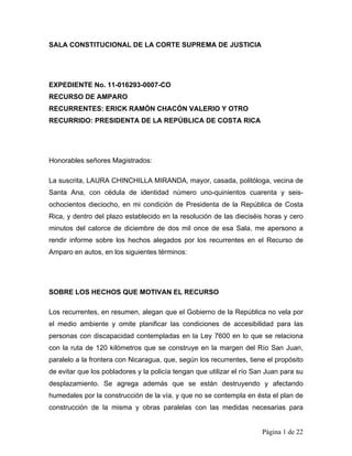 SALA CONSTITUCIONAL DE LA CORTE SUPREMA DE JUSTICIA




EXPEDIENTE No. 11-016293-0007-CO
RECURSO DE AMPARO
RECURRENTES: ERICK RAMÓN CHACÓN VALERIO Y OTRO
RECURRIDO: PRESIDENTA DE LA REPÚBLICA DE COSTA RICA




Honorables señores Magistrados:

La suscrita, LAURA CHINCHILLA MIRANDA, mayor, casada, politóloga, vecina de
Santa Ana, con cédula de identidad número uno-quinientos cuarenta y seis-
ochocientos dieciocho, en mi condición de Presidenta de la República de Costa
Rica, y dentro del plazo establecido en la resolución de las dieciséis horas y cero
minutos del catorce de diciembre de dos mil once de esa Sala, me apersono a
rendir informe sobre los hechos alegados por los recurrentes en el Recurso de
Amparo en autos, en los siguientes términos:




SOBRE LOS HECHOS QUE MOTIVAN EL RECURSO

Los recurrentes, en resumen, alegan que el Gobierno de la República no vela por
el medio ambiente y omite planificar las condiciones de accesibilidad para las
personas con discapacidad contempladas en la Ley 7600 en lo que se relaciona
con la ruta de 120 kilómetros que se construye en la margen del Río San Juan,
paralelo a la frontera con Nicaragua, que, según los recurrentes, tiene el propósito
de evitar que los pobladores y la policía tengan que utilizar el río San Juan para su
desplazamiento. Se agrega además que se están destruyendo y afectando
humedales por la construcción de la vía, y que no se contempla en ésta el plan de
construcción de la misma y obras paralelas con las medidas necesarias para


                                                                       Página 1 de 22
 
