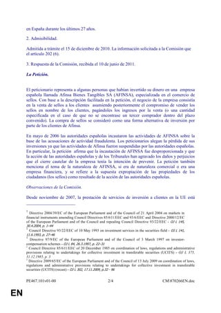 en España durante los últimos 27 años.

     2. Admisibilidad.

     Admitida a trámite el 15 de diciembre de 2010. La información solicitada a la Comisión que
     el artículo 202 (6).

     3. Respuesta de la Comisión, recibida el 10 de junio de 2011.

     La Petición.


     El peticionario representa a algunas personas que habían invertido su dinero en una empresa
     española llamada Afinsa Bienes Tangibles SA (AFINSA), especializada en el comercio de
     sellos. Con base a la descripción facilitada en la petición, el negocio de la empresa consistía
     en la venta de sellos a los clientes asumiendo posteriormente el compromiso de vender los
     sellos en nombre de los clientes, pagándoles los ingresos por la venta (o una cantidad
     especificada en el caso de que no se encontrase un tercer comprador dentro del plazo
     convenido). La compra de sellos se consideró como una forma alternativa de inversión por
     parte de los clientes de Afinsa.

     En mayo de 2006 las autoridades españolas incautaron las actividades de AFINSA sobre la
     base de las acusaciones de actividad fraudulenta. Los peticionarios alegan la pérdida de sus
     inversiones ya que las actividades de Afinsa fueron suspendidas por las autoridades españolas.
     En particular, la petición afirma que la incautación de AFINSA fue desproporcionada y que
     la acción de las autoridades españolas y de los Tribunales han agravado los daños y perjuicios
     que el cierre cautelar de la empresa tenía la intención de prevenir. La petición también
     menciona el tema de la naturaleza de AFINSA, si era de naturaleza comercial o era una
     empresa financiera, y se refiere a la supuesta expropiación de las propiedades de los
     ciudadanos (los sellos) como resultado de la acción de las autoridades españolas.

     Observaciones de la Comisión.

     Desde noviembre de 2007, la prestación de servicios de inversión a clientes en la UE está
     ______________________
     1
       Directive 2004/39/EC of the European Parliament and of the Council of 21 April 2004 on markets in
     financial instruments amending Council Directives 85/611/EEC and 93/6/EEC and Directive 2000/12/EC
     of the European Parliament and of the Council and repealing Council Directive 93/22/EEC - OJ L 145,
     30.4.2004, p. 1–44
     1
         Council Directive 93/22/EEC of 10 May 1993 on investment services in the securities field - OJ L 141,
     11.6.1993, p. 27–46
     1
       Directive 97/9/EC of the European Parliament and of the Council of 3 March 1997 on investor-
     compensation schemes - OJ L 84, 26.3.1997, p. 22–31
     1
       Council Directive 85/611/EEC of 20 December 1985 on coordination of laws, regulations and administrative
     provisions relating to undertakings for collective investment in transferable securities (UCITS) - OJ L 375,
     31.12.1985, p. 3
     1
       Directive 2009/65/EC of the European Parliament and of the Council of 13 July 2009 on coordination of laws,
     regulations and administrative provisions relating to undertakings for collective investment in transferable
     securities (UCITS) (recast) - OJ L 302, 17.11.2009, p.32 - 96


     PE467.101v01-00                                        2/4                                CM870266EN.doc


EN
 