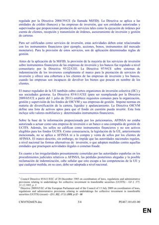 regulada por la Directiva 2004/39/CE (la llamada MiFID). La Directiva se aplica a las
entidades de crédito (bancos) y las empresas de inversión, que son entidades autorizadas y
supervisadas que proporcionan prestación de servicios tales como la ejecución de órdenes por
cuenta de clientes, recepción y transmisión de órdenes, asesoramiento de inversión y gestión
de carteras.

Para ser calificadas como servicios de inversión, estas actividades deben estar relacionadas
con los instrumentos financieros (por ejemplo, acciones, bonos, instrumentos del mercado
monetario). Para la provisión de estos servicios, son de aplicación determinadas reglas de
gestión.

Antes de la aplicación de la MiFID, la provisión de la mayoría de los servicios de inversión
sobre instrumentos financieros de las empresas de inversión y los bancos fue regulado a nivel
comunitario por la Directiva 93/22/CEE. La Directiva 97/9/CE sobre sistemas de
indemnización de los inversores complementa el marco para la prestación de servicios de
inversión y ofrece una cobertura a los clientes de las empresas de inversión y los bancos,
cuando las empresas son incapaces de devolver los bienes que posean en nombre de los
clientes.

El marco regulador de la UE también cubre ciertos organismos de inversión colectiva (IIC) y
sus sociedades gestoras. La Directiva 85/611/CEE (para ser reemplazada por la Directiva
2009/65/CE a partir del 1 julio de 2011) establece requisitos comunes para la organización,
gestión y supervisión de los fondos de OICVM y sus empresas de gestión. Impone normas en
materia de diversificación de la cartera, liquidez y apalancamiento. La Directiva OICVM
define una lista de activos aptos para que el fondo en cuestión pueda invertir. Esta lista
incluye sólo valores mobiliarios y determinados instrumentos financieros.

Sobre la base de la información proporcionada por los peticionarios, AFINSA no estaba
autorizada a actuar como una empresa de inversión o un banco o una compañía de gestión de
UCITS. Además, los sellos no califican como instrumentos financieros y no son activos
elegibles para los fondos UCITS. Como consecuencia, la legislación de la UE, anteriormente
mencionada, no se aplica a AFINSA ni a la compra y venta de sellos por los clientes de
AFINSA. El marco descrito, sin embargo, no impide que las autoridades nacionales regulen,
a nivel nacional las formas alternativas de inversión, o que adopten medidas contra aquellas
entidades que practiquen actividades ilegales o cometan fraude.

En cuanto a las irregularidades presuntamente cometidas por las autoridades españolas en los
procedimientos judiciales relativos a AFINSA, las pérdidas posteriores alegadas y la posible
reclamación de indemnización, cabe señalar que esto escapa a las competencias de la UE y
que cualquier medida, en su caso, debe ser adoptada a nivel nacional.

____________________________________
1
  Council Directive 85/611/EEC of 20 December 1985 on coordination of laws, regulations and administrative
provisions relating to undertakings for collective investment in transferable securities (UCITS) - OJ L 375,
31.12.1985, p. 3
1
  Directive 2009/65/EC of the European Parliament and of the Council of 13 July 2009 on coordination of laws,
regulations and administrative provisions relating to undertakings for collective investment in transferable
securities (UCITS) (recast) - OJ L 302, 17.11.2009, p.32 - 96

CM870266EN.doc                                     3/4                                  PE467.101v01-00


                                                                                                                EN
 