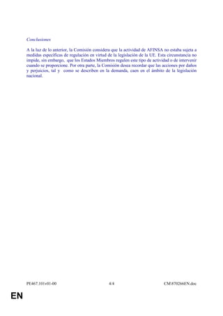 Conclusiones

     A la luz de lo anterior, la Comisión considera que la actividad de AFINSA no estaba sujeta a
     medidas específicas de regulación en virtud de la legislación de la UE. Esta circunstancia no
     impide, sin embargo, que los Estados Miembros regulen este tipo de actividad o de intervenir
     cuando se proporcione. Por otra parte, la Comisión desea recordar que las acciones por daños
     y perjuicios, tal y como se describen en la demanda, caen en el ámbito de la legislación
     nacional.




     PE467.101v01-00                              4/4                           CM870266EN.doc


EN
 