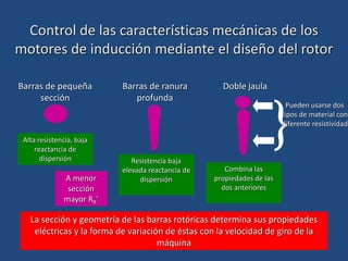 Barras de pequeña
sección
Alta resistencia, baja
reactancia de
dispersión
Barras de ranura
profunda
Resistencia baja
elevada reactancia de
dispersión
Doble jaula
Combina las
propiedades de las
dos anteriores

Pueden usarse dos
tipos de material con
diferente resistividad
Control de las características mecánicas de los
motores de inducción mediante el diseño del rotor
La sección y geometría de las barras rotóricas determina sus propiedades
eléctricas y la forma de variación de éstas con la velocidad de giro de la
máquina
A menor
sección
mayor RR’
 