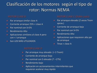  Par arranque similar clase A
 Corriente arranque 25% < clase A
 Par nominal con S<5%
 Rendimiento Alto
 Aplicaciones similares al clase A pero
con < I arranque
 Son LOS MÁS UTILIZADOS
MOTOR CLASE B
 Par arranque elevado (2 veces Tnom
aprox.)
 Corriente de arranque baja
 Par nominal con S<5%
 Rendimiento Alto
 Aplicaciones que requieren alto par
de arranque
 Tmax < clase A
MOTOR CLASE C (Doble jaula)
 Par arranque muy elevado (> 3 Tnom)
 Corriente de arranque baja
 Par nominal con S elevado (7 –17%)
 Rendimiento bajo
 Aplicación en accionamientos intermitentes que
requieren acelerar muy rápido
MOTOR CLASE D
Clasificación de los motores según el tipo de
rotor: Normas NEMA
 
