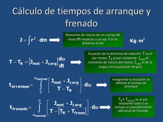 Cálculo de tiempos de arranque y
frenado
 
 dm
r
J 2 2
m
Kg
Momento de inercia de un cuerpo de
masa m respecto a un eje. r es la
distancia al eje
 dt
d
J
J
T
T arg
c
mot
R




Ecuación de la dinámica de rotación: T es el
par motor, TR el par resistente Jmot el
momento de inercia del motor, Jcarg el de la
carga y  la pulsación de giro


d
T
T
J
J
t
nominal
R
arg
c
mot
arranque 








 
0
Integrando la ecuación se
obtiene el tiempo de
arranque
 


d
T
T
T
J
J
t
nominal
freno
R
arg
c
mot
frenado 









 
0 TR+ Tfreno es el par
resistente total si se
incluye un procedimiento
adicional de frenado
 