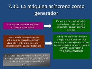 7.30. La máquina asíncrona como
generador
La máquina asíncrona se puede
utilizar como generador
Por encima de la velocidad de
sincronismo el par se vuelve
resistente y entrega energía
eléctrica
Los generadores asincrónicos se
utilizan en sistemas de generación
donde la fuente primaria es muy
variable: energía eólica e hidraúlica
La máquina asíncrona convierte
energía mecánica en eléctrica
siempre que trabaja por encima de
la velocidad de sincronismo. NO ES
NECESARIO QUE GIRE A
VELOCIDAD CONSTANTE
En la actualidad existen máquinas con doble
alimentación rotor – estator para mejorar el
rendimiento en generación eólica e
hidráulica
 