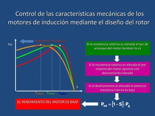 Control de las características mecánicas de los
motores de inducción mediante el diseño del rotor
Resistencia rotórica
creciente
STMAX1
STMAX2
STMAX3
Par
S
EL RENDIMIENTO DEL MOTOR ES BAJO
Si la resistencia rotórica es elevada el par de
arranque del motor también lo es
Si la resistencia rotórica es elevada el par
máximo del motor aparece con
deslizamiento elevado
  g
mi P
S
P 

 1
Si el deslizamiento es elevado la potencia
mecánica interna es baja
 