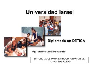 Universidad Israel Diplomado en DETICA Ing.  Enrique Calvache Alarcón DIFICULTADES PARA LA INCORPORACION DE TICS EN LAS AULAS 