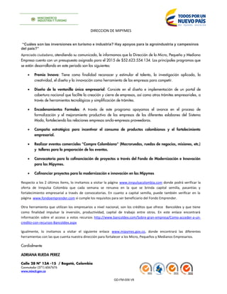 DIRECCION DE MIPYMES
“Cuáles son las inversiones en turismo e industria? Hay apoyos para la agroindustria y campesinos
del país?”
Apreciado ciudadano, atendiendo su comunicado, le informamos que la Dirección de la Micro, Pequeña y Mediana
Empresa cuenta con un presupuesto asignado para el 2015 de $52.623.554.134. Los principales programas que
se están desarrollando en este periodo son los siguientes:
• Premio Innova: Tiene como finalidad reconocer y estimular el talento, la investigación aplicada, la
creatividad, el diseño y la innovación como herramienta de las empresas para competir.
• Diseño de la ventanilla única empresarial: Consiste en el diseño e implementación de un portal de
cobertura nacional que facilite la creación y cierre de empresas, así como otros trámites empresariales, a
través de herramientas tecnológicas y simplificación de trámites.
• Encadenamientos Formales: A través de este programa apoyamos el avance en el proceso de
formalización y el mejoramiento productivo de las empresas de los diferentes eslabones del Sistema
Moda, fortaleciendo las relaciones empresas ancla-empresas proveedoras.
• Campaña estratégica para incentivar el consumo de productos colombianos y el fortalecimiento
empresarial.
• Realizar eventos comerciales "Compre Colombiano" (Macroruedas, ruedas de negocios, misiones, etc.)
y talleres para la preparación de los eventos.
• Convocatoria para la cofinanciación de proyectos a través del Fondo de Modernización e Innovación
para las Mipymes.
• Cofinanciar proyectos para la modernización e innovación en las Mipymes
Respecto a los 2 últimos ítems, lo invitamos a visitar la página www.innpulsacolombia.com donde podrá verificar la
oferta de Innpulsa Colombia que cada semana se renueva en la que se brinda capital semilla, pasantías y
fortalecimiento empresarial a través de convocatorias. En cuanto a capital semilla, puede también verificar en la
página www.fondoemprender.com si cumple los requisitos para ser beneficiario del Fondo Emprender.
Otra herramienta que utilizan los empresarios a nivel nacional, son los créditos que ofrece Bancoldex y que tiene
como finalidad impulsar la inversión, productividad, capital de trabajo entre otros. En este enlace encontrará
información sobre el acceso a estos recursos http://www.bancoldex.com/Sobre-gran-empresa/Como-acceder-a-un-
credito-con-recursos-Bancoldex.aspx
Igualmente, lo invitamos a visitar el siguiente enlace www.mipymes.gov.co, donde encontrará las diferentes
herramientas con las que cuenta nuestra dirección para fortalecer a los Micro, Pequeños y Medianos Empresarios.
Cordialmente
ADRIANA RUEDA PEREZ
Calle 28 Nº 13A -15 / Bogotá, Colombia
Conmutador (571) 6067676
www.mincit.gov.co
GD-FM-009 V8
 