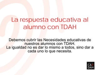 La respuesta educativa al
alumno con TDAH
Debemos cubrir las Necesidades educativas de
nuestros alumnos con TDAH.
La igualdad no es dar lo mismo a todos, sino dar a
cada uno lo que necesita.
 