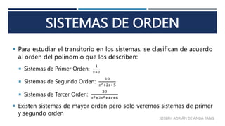SISTEMAS DE ORDEN
 Para estudiar el transitorio en los sistemas, se clasifican de acuerdo
al orden del polinomio que los describen:
 Sistemas de Primer Orden:
1
𝑠+2
 Sistemas de Segundo Orden:
10
𝑠2+2𝑠+5
 Sistemas de Tercer Orden:
20
𝑠3+2𝑠2+4𝑠+6
 Existen sistemas de mayor orden pero solo veremos sistemas de primer
y segundo orden
JOSEPH ADRIÁN DE ANDA FANG
 