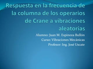 Alumno: Juan M. Espinoza Bullón
Curso: Vibraciones Mecánicas
Profesor: Ing. José Uscate

 