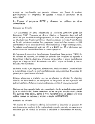 10
trabajo de coordinación que permita elaborar una forma de evaluar
periódicamente los programas de equidad e inclusión estudiantil de la
universidad”.
2.- Evaluar el programa SIPEE y observar las políticas de otras
universidades
Respuesta de Rectoría:
-“La Universidad de Chile actualmente se encuentra formando parte del
Programa PACE (Programa de Acceso Efectivo a Educación Superior) del
MINEDUC que nace del modelo propedéutico y que en 2017 permitirá el ingreso
de 60 estudiantes de establecimientos educacionales con mayoría de estudiantes
de los dos primeros quintiles. Este programa impactará directamente en 400
estudiantes de cinco establecimientos educacionales de la región metropolitana.
Se trabaja coordinadamente entre la VAA y la VAEC, más 25 profesionales que
voluntariamente han decido colaborar con este proyecto.
El Programa de Atención a Estudiantes en Situación de Discapacidad (PAED) de
la Facultad de Medicina, que trabaja en conjunto con la Oficina de Equidad e
Inclusión de la VAEC, estudia una propuesta para ampliar el acceso a estudiantes
ciegos en el ingreso 2016. Actualmente son sólo 5 cupos en derecho y dos en
Filosofía y Humanidades.
Se cuenta con 40 cupos de género, para mujeres, en la Facultad de Ciencias Físicas
y matemáticas, pensados e implementados desde una perspectiva de equidad de
género para espacios masculinizados.
Estamos dispuestos a trabajar con los estudiantes en abordar los distintos
aspectos de esta temática, en cualquiera de los puntos de este apartado del
petitorio, tal como lo hemos intencionado desde el inicio de estos programas”.
Sistema de ingreso prioritario más coordinado, tanto a nivel de universidad
(que las distintas facultades coordinen esfuerzos para ampliar matrícula de
los quintiles más bajos), como a nivel nacional (que se abogue por una
política masiva de inclusión y acceso, a través del MINEDUC).
Respuesta de Rectoría:
“El sistema de coordinación interna, actualmente se encuentra en proceso de
reordenamiento, producto de los cambios institucionales y locales, pero es nuestra
intención que la Política de Equidad e Inclusión se implementa de manera,
 