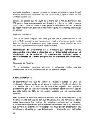 11
adecuada, oportuna y urgente en todos los campus universitarios, para lo cual
estamos coordinando reuniones con las autoridades y agentes claves de las
unidades académicas”.
Criterios de acceso que no vayan de la mano con el AFI. La barrera de los
600 puntos hace que responda simplemente a criterios de más o menos
plata, cuando para las universidades públicas no debería ser así. Además
de hacer una revisión general de los criterios para mecanismos alternativos
de acceso.
Respuesta de Rectoría:
“Este es un tema complejo que tiene que ver con el financiamiento a las
universidades estatales y que esperamos se resuelva, al menos en parte, con la
Reforma educacional. Nos encontramos en proceso de revisión y evaluación de lo
cual serán informado los estudiantes oportunamente”.
Planificación del crecimiento de la matrícula que permita que las
capacidades materiales y docentes de la Universidad satisfagan el
crecimiento de la matrícula. El aumento de matrícula debe ir
necesariamente de la mano con políticas de bienestar, infraestructura,
etc.
Respuesta de Rectoría:
“En la actualidad, estamos abocados a determinar cuales son las
dimensiones de estas problemáticas en los distintos campus”.
II. FINANCIAMIENTO
El desmantelamiento que ha sufrido la educaciòn pública en Chile en
contraparte al auge vivido por el sector privado es evidente: alrededor de
dos tercios de los costos de la educación superior son pagados
directamente por las familias de los/las estudiantes, mientras que el Estado
tan solo cubre un 10% de los costos pagados por las universidades
estatales1
.
Pero cuando se habla de financiamiento no sólo se hace referencia a la
histórica deuda del Estado con sus Universidades sino también al cómo
estas reproducen las lógicas de autofinanciamiento en su interior:
sub-valorando aquellas disciplinas que no rinden en el mercado, vendiendo
sus servicios de extensión e investigación al mejor postor, precarizando las
condiciones laborales de sus trabajadoras y ampliando sus matrículas
 