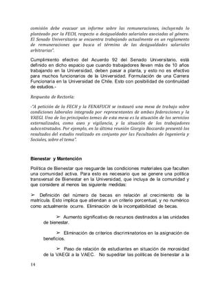 14
comisión debe evacuar un informe sobre las remuneraciones, incluyendo lo
planteado por la FECH, respecto a desigualdades salariales asociadas al género.
El Senado Universitario se encuentra trabajando actualmente en un reglamento
de remuneraciones que busca el término de las desigualdades salariales
arbitrarias”.
Cumplimiento efectivo del Acuerdo 92 del Senado Universitario, está
definido en dicho espacio que cuando trabajadores llevan más de 10 años
trabajando en la Universidad, deben pasar a planta, y esto no es efectivo
para muchos funcionarios de la Universidad. Formulación de una Carrera
Funcionaria en la Universidad de Chile. Esto con posibilidad de continuidad
de estudios.-
Respuesta de Rectoría:
-“A petición de la FECH y la FENAFUCH se instauró una mesa de trabajo sobre
condiciones laborales integrada por representantes de ambas federaciones y la
VAEGI. Uno de los principales temas de esta mesa es la situación de los servicios
externalizados, como aseo y vigilancia, y la situación de los trabajadores
subcontratados. Por ejemplo, en la última reunión Giorgio Boccardo presentó los
resultados del estudio realizado en conjunto por las Facultades de Ingeniería y
Sociales, sobre el tema”.
Bienestar y Mantención
Política de Bienestar que resguarde las condiciones materiales que faculten
una comunidad activa. Para esto es necesario que se genere una política
transversal de Bienestar en la Universidad, que incluya de la comunidad y
que considere al menos las siguiente medidas:
➢ Definición del número de becas en relación al crecimiento de la
matrícula. Esto implica que atiendan a un criterio porcentual, y no numérico
como actualmente ocurre. Eliminación de la incompatibilidad de becas.
➢ Aumento significativo de recursos destinados a las unidades
de bienestar.  
➢ Eliminación de criterios discriminatorios en la asignación de
beneficios.  
➢ Paso de relación de estudiantes en situación de morosidad
de la VAEGI a la VAEC.  No supeditar las políticas de bienestar a la
 