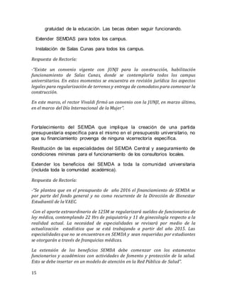 15
gratuidad de la educación. Las becas deben seguir funcionando.
Extender SEMDAS para todos los campus.
Instalación de Salas Cunas para todos los campus.
Respuesta de Rectoría:
-“Existe un convenio vigente con JUNJI para la construcción, habilitación
funcionamiento de Salas Cunas, donde se contemplaría todos los campus
universitarios. En estos momentos se encuentra en revisión jurídica los aspectos
legales para regularización de terrenos y entrega de comodatos para comenzar la
construcción.
En este marco, el rector Vivaldi firmó un convenio con la JUNJI, en marzo último,
en el marco del Día Internacional de la Mujer”.
Fortalecimiento del SEMDA que implique la creación de una partida
presupuestaria específica para el mismo en el presupuesto universitario, no
que su financiamiento provenga de ninguna vicerrectoría específica.
Restitución de las especialidades del SEMDA Central y aseguramiento de
condiciones mínimas para el funcionamiento de los consultorios locales.  
Extender los beneficios del SEMDA a toda la comunidad universitaria
(incluida toda la comunidad académica).
Respuesta de Rectoría:
-“Se plantea que en el presupuesto de año 2016 el financiamiento de SEMDA se
por parte del fondo general y no como recurrente de la Dirección de Bienestar
Estudiantil de la VAEC.
-Con el aporte extraordinario de 125M se regularizará sueldos de funcionarios de
ley médica, contemplando 22 Hrs de psiquiatría y 11 de ginecología respecto a la
realidad actual. La necesidad de especialidades se revisará por medio de la
actualización estadística que se está trabajando a partir del año 2015. Las
especialidades que no se encuentran en SEMDA y sean requeridas por estudiantes
se otorgarán a través de franquicias médicas.
La extensión de los beneficios SEMDA debe comenzar con los estamentos
funcionarios y académicos con actividades de fomento y protección de la salud.
Esto se debe insertar en un modelo de atención en la Red Pública de Salud”.
 