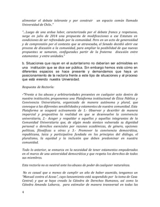 4
alimentar el debate tolerante y por construir un espacio común llamado
Universidad de Chile..”
“…Luego de una ardua labor, caracterizada por el debate franco y respetuoso,
surge en julio de 2014 una propuesta de modificaciones a ese Estatuto en
condiciones de ser refrendado por la comunidad. Pero en un acto de generosidad
y de comprensión por el contexto que se atravesaba, el Senado decidió abrir ese
proceso de discusión a la comunidad, para ampliar la posibilidad de que nuevas
propuestas se sumaran, configuradas partir de la fraterna discusión entre
estamentos y entre unidades.”
b. Situaciones que rayan en el autoritarismo no deberían ser admisibles en
una  institución que se dice ser pública. Sin embargo hemos visto cómo en
diferentes espacios se hace presente y demandamos que haya un
posicionamiento de la rectoría frente a este tipo de situaciones y al proceso
que está viviendo nuestra Universidad.
Respuesta de Rectoría:
-“Frente a los abusos y arbitrariedades presentes en cualquier acto dentro de
nuestra institución; proponemos una Plataforma institucional de Ética Pública y
Convivencia Universitaria, organizada de manera autónoma y plural, que
convoque a las diferentes sensibilidades y estamentos de nuestra comunidad. Esta
Plataforma se ocupará activamente de 1.- Observar y describir de manera
imparcial y propositiva la realidad en que se desenvuelve la convivencia
universitaria, 2.- Acoger y respaldar a aquellos y aquellas integrantes de la
Comunidad Universitaria que, de algún modo sientan vulnerada su dignidad
personal o derechos esenciales por razones académicas, de género, opciones
políticas, filosóficas u otras y 3.- Promover la convivencia democrática,
republicana, laica y participativa fundada en los principios del diálogo, el
pluralismo, la equidad y la inclusión que deben predominar en nuestra
comunidad.
Todo lo anterior, se enmarca en la necesidad de tener estamentos empoderados
en el marco de una universidad democrática y que respeta los derechos de todos
sus miembros.
Esta rectoría no es neutral ante los abusos de poder de cualquier naturaleza.
No es casual que a menos de cumplir un año de haber asumido, tengamos un
“Manual contra el Acoso”, cuyo lanzamiento está suspendido por la toma de Casa
Central; y que se haya creado la Cátedra de Derechos Humanos, así como la
Cátedra Amanda Labarca, para estimular de manera transversal en todas las
 