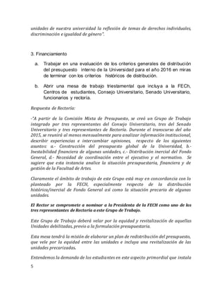 5
unidades de nuestra universidad la reflexión de temas de derechos individuales,
discriminación e igualdad de género”.
3. Financiamiento
a. Trabajar en una evaluación de los criterios generales de distribución
del presupuesto  interno de la Universidad para el año 2016 en miras
de terminar con los criterios  históricos de distribución.  
b. Abrir una mesa de trabajo triestamental que incluya a la FECh,
Centros de  estudiantes, Consejo Universitario, Senado Universitario,
funcionarios y rectoría.
Respuesta de Rectoría:
-“A partir de la Comisión Mixta de Presupuesto, se creó un Grupo de Trabajo
integrado por tres representantes del Consejo Universitario, tres del Senado
Universitario y tres representantes de Rectoría. Durante el transcurso del año
2015, se reunirá al menos mensualmente para analizar información institucional,
describir experiencias e intercambiar opiniones, respecto de los siguientes
asuntos: a.- Construcción del presupuesto global de la Universidad, b.-
Inestabilidad financiera de algunas unidades, c.- Distribución inercial del Fondo
General, d.- Necesidad de coordinación entre el ejecutivo y el normativo. Se
sugiere que esta instancia analice la situación presupuestaria, financiera y de
gestión de la Facultad de Artes.
Claramente el ámbito de trabajo de este Grupo está muy en concordancia con lo
planteado por la FECH, especialmente respecto de la distribución
histórica/inercial de Fondo General así como la situación precaria de algunas
unidades.
El Rector se compromete a nominar a la Presidenta de la FECH como uno de los
tres representantes de Rectoría a este Grupo de Trabajo.
Este Grupo de Trabajo deberá velar por la equidad y revitalización de aquellas
Unidades debilitadas, previo a la formulación presupuestaria.
Esta mesa tendrá la misión de elaborar un plan de redistribución del presupuesto,
que vele por la equidad entre las unidades e incluya una revitalización de las
unidades precarizadas.
Entendemos la demanda de los estudiantes en este aspecto primordial que instala
 
