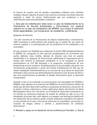 6
al interior de nuestra casa de estudios inequidades evidentes entre distintas
unidades. Nuestro objetivo al asumir esta rectoría es terminar con dicha situación
apelando a todos los cauces institucionales que nos conduzcan a una
redistribución justa entre facultades e institutos”.
c. Este plan de redistribución debe incluir un plan de fortalecimiento de la
Vicerrectoría de Asuntos Estudiantiles y Comunitarios, con especial
urgencia en un plan de revitalización del SEMDA, que incluya la restitución
de las especialidades y la incorporación de consultorios y enfermerías.
Respuesta de Rectoría:
-“La sola creación de la Vicerrectoría de Asuntos Estudiantiles y Comunitarios,
VAEC constituye la señal política más potente que se puede dar por parte de
rectoría respecto a su preocupación por los problemas de los estudiantes y su
comunidad.
En este contexto, las Unidades que conforman la actual VAEC, fundamentalmente
el SEMDA, ha conseguido en este ejercicio presupuestario un incremento que
podría definirse como inédito. Además de elevarse esta área de asuntos
estudiantiles a la categoría de Vicerrectoría, enfatizando la importancia que le
otorga esta rectoría al estamento estudiantil, se le ha otorgado un aporte
extraordinario de 125 M$ destinado a la progresiva revitalización de este
fundamental servicio sanitario. Simultáneamente se ha procedido a formular una
reorientación programática a partir del Comité Triestamental de PDI, que ha
estado trabajando sistemáticamente en la creación de un proyecto de desarrollo
destinado a ello, proceso que deberá finalizarse durante el mes de junio de 2015 y
que será posteriormente presentado al Senado Universitario para su discusión
triestamental.
Sumado a esto, se ha avanzado en conversaciones con autoridades de FONASA y
MINSAL, cuyo objetivo es la inserción del SEMDA en la red del Sistema Público de
Salud, que permita desarrollar políticas y programas de fomento y protección de
la salud y realizar referencias y contra referencias dentro del Servicio de Salud
Metropolitano Norte. Por otra parte, en la Unidad de Desarrollo Comunitario, se
ha iniciado un ambicioso programa de estudio de calidad de vida en los y las
estudiantes de primer año, cuyo objetivo es conseguir una descripción objetiva de
las condiciones de los mismos y poder instalar programas específicos de mejoras
en este período de la vida, como las de educación en sexualidad y prevención en
consumo de drogas, tabaco y alcohol y posteriormente, de conductas
alimentarias”.
4. Revisión y apoyo en la resolución de los conflictos por Facultad a. Que la
 