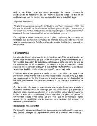 7
rectoría se haga parte de estos procesos de forma permanente,
posibilitando la resolución de los mismos cuando estos se basan en
problemáticas que no pueden ser solucionadas por la autoridad local.
Respuesta de Rectoría:
-“Se plantean reuniones mensuales del Rector y los Vicerrectores con FECH y los
Centros de Alumnos de las diferentes unidades para anticipar, monitorear y
eventualmente, mediar en la solución de los conflictos que se vayan generando en
el curso de la convivencia académica o universitaria en general”.
En conjunto a estas demandas a corto plazo, incluimos la propuesta de
temáticas que demandamos trabajar de manera triestamental y que vemos
son necesarias para el fortalecimiento de nuestra institución y comunidad
universitaria:
I. DEMOCRACIA
La falta de democratización de la Universidad de Chile se evidencian en
primer lugar en el hecho de que las orientaciones y el funcionamiento de la
Universidad dependen de autoridades electas por solo una parte de uno de
los estamentos de la universidad. En segundo lugar en que importantes
órganos de deliberación excluyen a estudiantes y funcionarios. Sin embargo
se expresa también por la elitista composición de su matrícula.
Construir educación pública excede a una comunidad en que todos
produzcan conocimiento en base a las necesidades sociales, sino que debe
ser representativo de los intereses y aspiraciones de la diversidad de
sectores, para ello es fundamental que este no se produzca solo desde las
élites,.
Con lo anterior declaramos que nuestra noción de democracia excede el
momento deliberativo y se interroga por las condiciones que permiten a
diversas capas sociales participar en la comunidad universitaria, buscando
incluir de este modo a diversas franjas sociales que permitan pensar la
Universidad desde otros velos. Es por esto que la democracia implica
pensar en la posibilidad de la elección pero también del acceso y el
bienestar y la mantención.
Deliberación triestamental
Participación triestamental en todos los espacios de deliberación, con voz y
voto (desde Consejos de Departamento hasta en el Consejo Universitario)
 