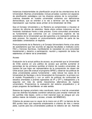 8
Instancias triestamentales de planificación anual de las orientaciones de la
Universidad. Muchas universidades -incluso privadas- cuentan con espacios
de planificación estratégica con los diversos actores de la comunidad -
creemos deseable en nuestra universidad contemos con definiciones
democráticas, que se orienten a la vez a terminar con las lógicas de
improvisación que muchas veces priman en la Universidad de Chile.
Que el Consejo Universitario y la Rectoría se comprometan a impulsar el
proceso de reforma de estatutos: Hasta ahora ambas instancias se han
mostrado dubitativas frente a este proceso. Como comunidad universitaria
es fundamental que contemos con un compromiso explícito de las
autoridades de la Universidad que den garantías a la realización exitosa de
este proceso. Se requiere un pronunciamiento político de parte de las
autoridades universitarias al respecto.
Pronunciamiento de la Rectoría y el Consejo Universitario frente a los actos
de autoritarismo que han ocurrido en algunas facultades e institutos como
FAU y Ciencias Químicas, manifestando la necesidad de una comunidad
triestamental y derecho a participación, reunión y expresión de todos los
estamentos al interior de la universidad.
Acceso
Evaluación de la actual política de acceso, es primordial que la Universidad
de Chile avance en una política de acceso que permita aumentar el
porcentaje de los primeros quintiles al interior de nuestra universidad, de
manera tal que logre ser representativa de la composición de clases del
Chile actual; para ello evaluar el programa SIPEE y observar las políticas de
otras universidades parece fundamental - cabe relevar los casos de la
Universidad de Santiago y de la Universidad de Concepción, la primera con
el modelo Propedéutico y con un sinfín de políticas de continuidad de
estudios orientadas a jóvenes egresados de IP y CFT y trabajadores y la
segunda con más de veinte mecanismos alternativos de ingreso
universitario. Proponemos la evaluación del sistema propedéutico y el
propio programa de bachillerato en este sentido.
Sistema de ingreso prioritario más coordinado, tanto a nivel de universidad
(que las distintas facultades coordinen esfuerzos para ampliar matrícula de
los quintiles más bajos), como a nivel nacional (que se abogue por una
política masiva de inclusión y acceso, a través del MINEDUC).
Criterios de acceso que no vayan de la mano con el AFI. La barrera de los
600 puntos hace que responda simplemente a criterios de más o menos
plata, cuando para las universidades públicas no debería ser así. Además
 
