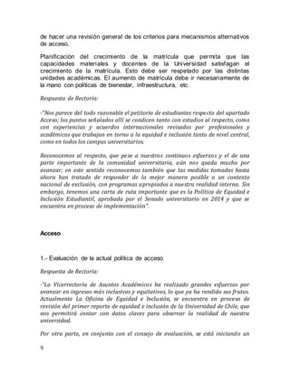 9
de hacer una revisión general de los criterios para mecanismos alternativos
de acceso.
Planificación del crecimiento de la matrícula que permita que las
capacidades materiales y docentes de la Universidad satisfagan el
crecimiento de la matrícula. Esto debe ser respetado por las distintas
unidades académicas. El aumento de matrícula debe ir necesariamente de
la mano con políticas de bienestar, infraestructura, etc.
Respuesta de Rectoría:
-“Nos parece del todo razonable el petitorio de estudiantes respecto del apartado
Acceso; los puntos señalados allí se condicen tanto con estudios al respecto, como
con experiencias y acuerdos internacionales revisados por profesionales y
académicos que trabajan en torno a la equidad e inclusión tanto de nivel central,
como en todos los campus universitarios.
Reconocemos al respecto, que pese a nuestros continuos esfuerzos y el de una
parte importante de la comunidad universitaria, aún nos queda mucho por
avanzar; en este sentido reconocemos también que las medidas tomadas hasta
ahora han tratado de responder de la mejor manera posible a un contexto
nacional de exclusión, con programas apropiados a nuestra realidad interna. Sin
embargo, tenemos una carta de ruta importante que es la Política de Equidad e
Inclusión Estudiantil, aprobada por el Senado universitario en 2014 y que se
encuentra en proceso de implementación”.
Acceso
1.- Evaluación de la actual política de acceso
Respuesta de Rectoría:
-“La Vicerrectoría de Asuntos Académicos ha realizado grandes esfuerzos por
avanzar en ingresos más inclusivos y equitativos, lo que ya ha rendido sus frutos.
Actualmente La Oficina de Equidad e Inclusión, se encuentra en proceso de
revisión del primer reporte de equidad e inclusión de la Universidad de Chile, que
nos permitirá contar con datos claves para observar la realidad de nuestra
universidad.
Por otra parte, en conjunto con el consejo de evaluación, se está iniciando un
 