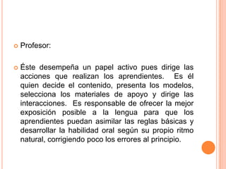    Profesor:

   Éste desempeña un papel activo pues dirige las
    acciones que realizan los aprendientes. Es él
    quien decide el contenido, presenta los modelos,
    selecciona los materiales de apoyo y dirige las
    interacciones. Es responsable de ofrecer la mejor
    exposición posible a la lengua para que los
    aprendientes puedan asimilar las reglas básicas y
    desarrollar la habilidad oral según su propio ritmo
    natural, corrigiendo poco los errores al principio.
 